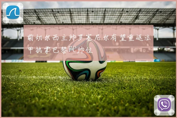 前切尔西主帅罗塞尼尔有望重返法甲执掌巴黎FC帅位