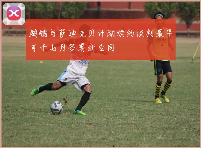 鹈鹕与萨迪克贝计划续约谈判最早可于七月签署新合同
