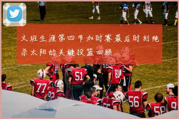 文班生涯第四节加时赛最后时刻绝杀太阳的关键投篮回顾