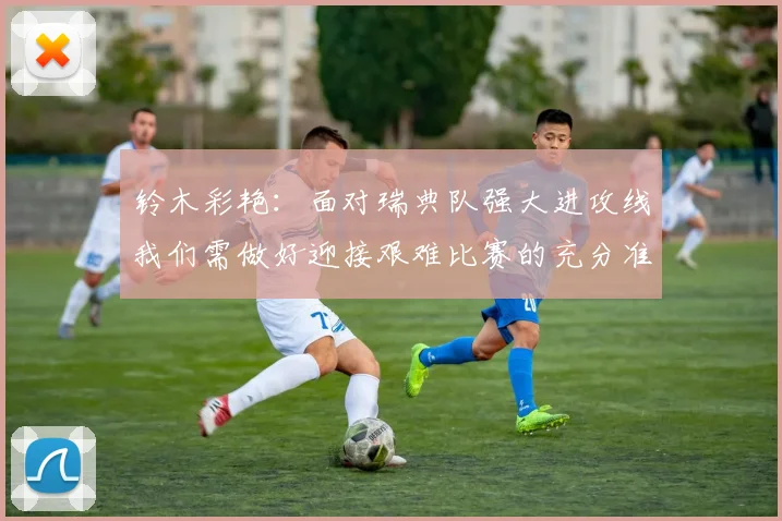 铃木彩艳：面对瑞典队强大进攻线我们需做好迎接艰难比赛的充分准备