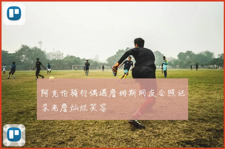 阿克伦骑行偶遇詹姆斯网友合照记录老詹灿烂笑容
