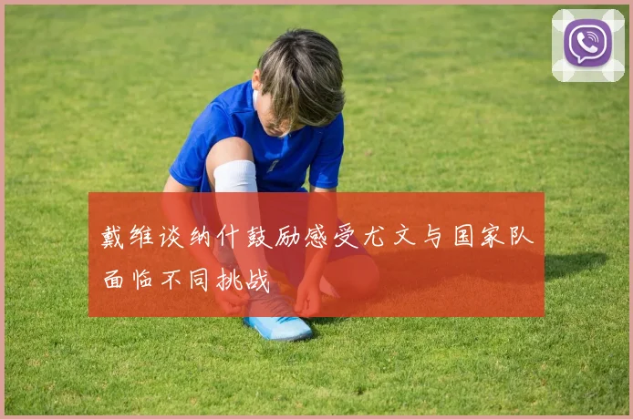 戴维谈纳什鼓励感受尤文与国家队面临不同挑战