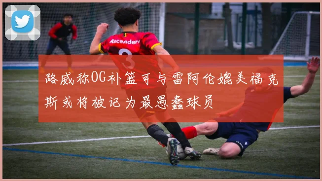 路威称OG补篮可与雷阿伦媲美福克斯或将被记为最愚蠢球员