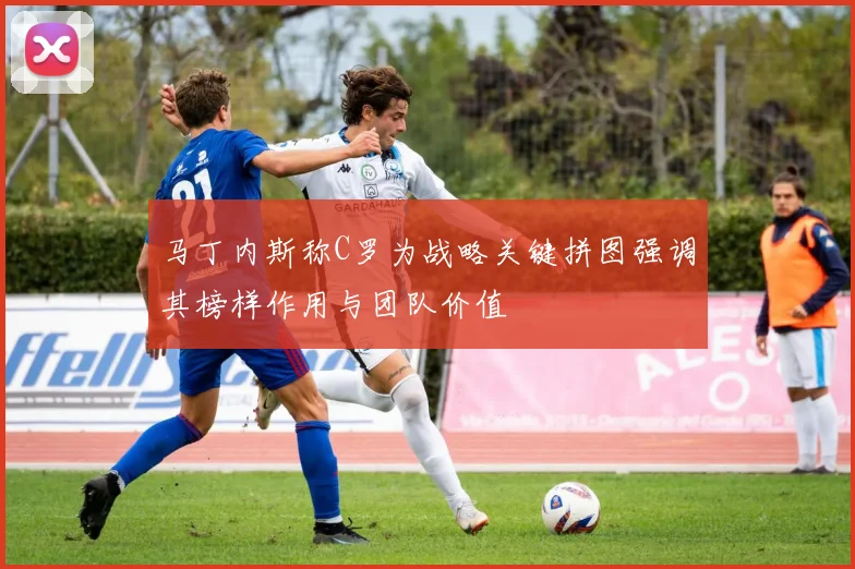 马丁内斯称C罗为战略关键拼图强调其榜样作用与团队价值