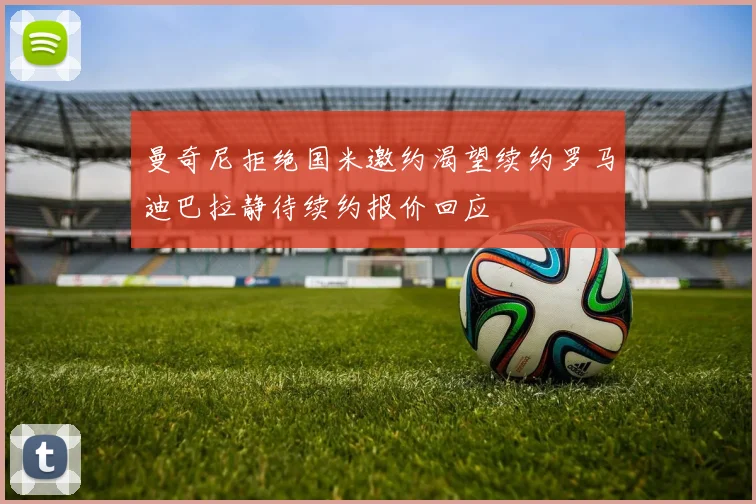 曼奇尼拒绝国米邀约渴望续约罗马迪巴拉静待续约报价回应