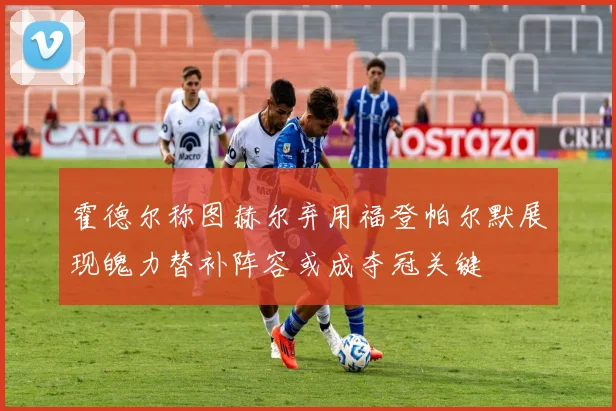 霍德尔称图赫尔弃用福登帕尔默展现魄力替补阵容或成夺冠关键