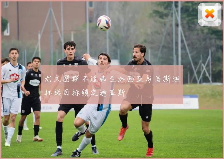 尤文图斯不追弗兰加西亚与马斯坦托诺目标锁定迪亚斯