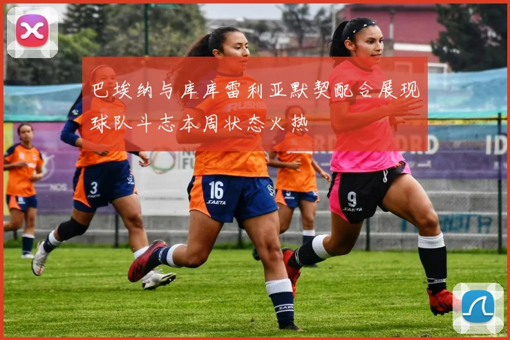 巴埃纳与库库雷利亚默契配合展现球队斗志本周状态火热