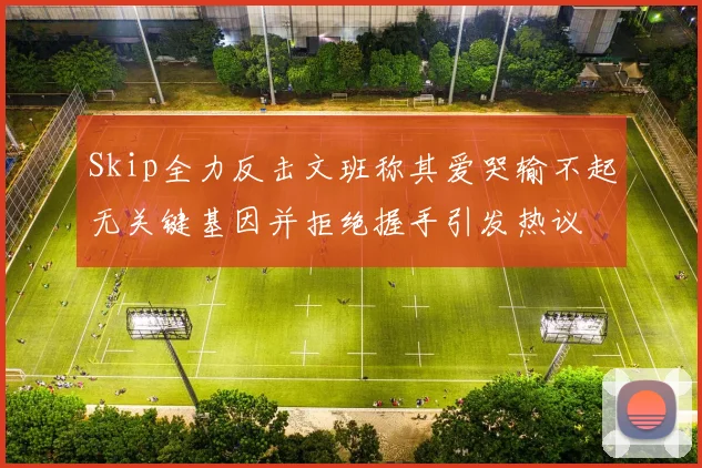 Skip全力反击文班称其爱哭输不起无关键基因并拒绝握手引发热议
