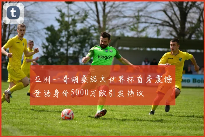 亚洲一哥胡桑诺夫世界杯首秀震撼登场身价5000万欧引发热议