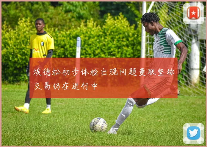 埃德松初步体检出现问题曼联坚称交易仍在进行中