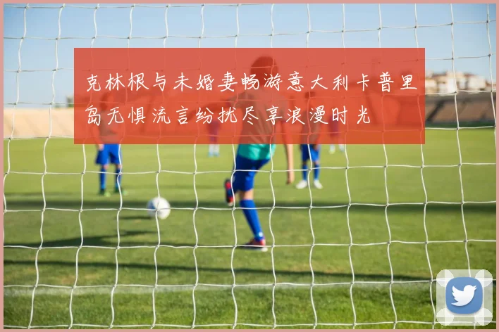 克林根与未婚妻畅游意大利卡普里岛无惧流言纷扰尽享浪漫时光