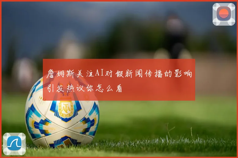 詹姆斯关注AI对假新闻传播的影响引发热议你怎么看
